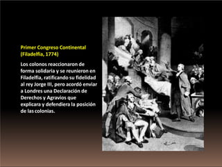 Primer Congreso Continental
(Filadelfia, 1774)
Los colonos reaccionaron de
forma solidaria y se reunieron en
Filadelfia, ratificando su fidelidad
al rey Jorge III, pero acordó enviar
a Londres una Declaración de
Derechos y Agravios que
explicara y defendiera la posición
de las colonias.
 