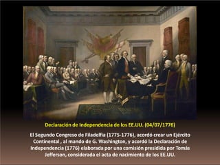 Declaración de Independencia de los EE.UU. (04/07/1776)
El Segundo Congreso de Filadelfia (1775-1776), acordó crear un Ejército
Continental , al mando de G. Washington, y acordó la Declaración de
Independencia (1776) elaborada por una comisión presidida por Tomás
Jefferson, considerada el acta de nacimiento de los EE.UU.
 