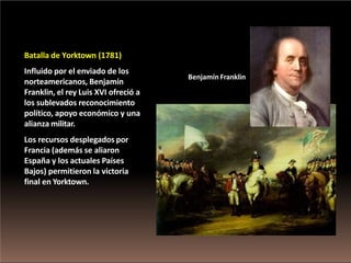 Batalla de Yorktown (1781)
Influido por el enviado de los
norteamericanos, Benjamín
Franklin, el rey Luis XVI ofreció a
los sublevados reconocimiento
político, apoyo económico y una
alianza militar.
Los recursos desplegados por
Francia (además se aliaron
España y los actuales Países
Bajos) permitieron la victoria
final en Yorktown.
Benjamín Franklin
 