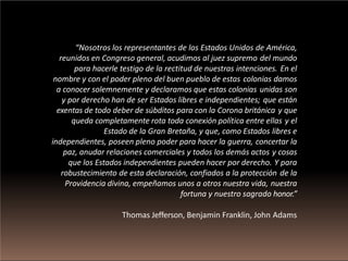 “Nosotros los representantes de los Estados Unidos de América,
reunidos en Congreso general, acudimos al juez supremo del mundo
para hacerle testigo de la rectitud de nuestras intenciones. En el
nombre y con el poder pleno del buen pueblo de estas colonias damos
a conocer solemnemente y declaramos que estas colonias unidas son
y por derecho han de ser Estados libres e independientes; que están
exentas de todo deber de súbditos para con la Corona británica y que
queda completamente rota toda conexión política entre ellas y el
Estado de la Gran Bretaña, y que, como Estados libres e
independientes, poseen pleno poder para hacer la guerra, concertar la
paz, anudar relaciones comerciales y todos los demás actos y cosas
que los Estados independientes pueden hacer por derecho. Y para
robustecimiento de esta declaración, confiados a la protección de la
Providencia divina, empeñamos unos a otros nuestra vida, nuestra
fortuna y nuestro sagrado honor.”
Thomas Jefferson, Benjamin Franklin, John Adams
 
