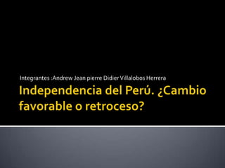 Independencia del Perú. ¿Cambio favorable o retroceso? Integrantes :Andrew Jean pierre Didier Villalobos Herrera 