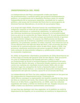 INDEPENDENCIA DEL PERÚ
La Independencia del Perú corresponde a toda una época
de levantamientos y conflicto bélico que propició laindependencia
política y el surgimiento de la República Peruana como un estado
independiente de la monarquía española, resultado de la ruptura
política y del ocaso del Virreinato del Perú.Con la convergencia de
diversas fuerzas liberadoras y la acción de sus propios hijos.
A lo largo del siglo XVIII, diversas fueron las manifestaciones
indígenas respecto al trato de las autoridades coloniales, algunas de
las cuales devinieron en auténticas rebeliones. La aplicación de
las reformas borbónicas incrementó la desazón y la inconformidad
tuvo su pico en la revolución de Túpac Amaru II, la cual desembocó en
la represión de aquella revuelta aunque permaneció latente el germen
del descontento indígena. Al acaecer las Abdicaciones de Bayona,
diversos puntos de la América española crearon juntas autónomas de
gobierno, sin pretender cambiar el orden colonial. Fue entonces que el
virrey Abascal hizo del Ejército Real del Perú y del virreinato peruano
la base de la contrarrevolución sobre el Alto Perú, Quito y Chile. Los
primeras rebeliones autónomas peruanas surgieron desde 1811 en
este contexto de descontento indígena y colaboración criolla con
la revolución rioplatense.
En 1820, la Expedición Libertadora procedente de Chile desembarcó en
el Perú bajo el mando del general José de San Martín. Éste proclamó
en Lima la independencia del Estado peruano (1821) y bajo
su Protectorado se formó el primerCongreso Constituyente del país.
Retirado San Martín del país, el flamante Estado sostuvo una guerra
contra los realistas de resultado incierto hasta 1824, año en que
tuvieron lugar las campañas de Junín y Ayacucho bajo el mando
delLibertador Simón Bolívar. La victoria de Ayacucho concluyó con la
capitulación del ejército realista y puso fin al virreinato del Perú.
La independencia del Perú fue otro capítulo importante en las guerras
de independencia hispanoamericanas. Finalmente en
1825 México consigue la capitulación del bastión español de San Juan
de Ulúa en América del norte. Ése mismo año concluye la campaña de
Sucre en el Alto Perú y seguidamente, en 1826, caen los reductos
españoles del Callao y Chiloé en América del sur. España renuncia en
1836 a todos sus dominios continentales americanos.3
Lo que hay que destacar son tres aspectos, en lo político se cortó la
dependencia de España; en lo económico se mantuvo la dependencia
 