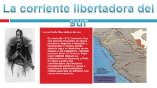 La corriente libertadora del sur
• En enero de 1819, Cochrane hizo
una primera incursión en aguas
peruanas, llegando a bloquear y
bombardear el Callao donde
además logro arrebatarles varios
buques a los españoles. También
pasó por Huacho, Huaura, Supe
(cuyo cabildo declaró su
independencia), Huarmey y Paita.
En estos puntos sus
comisionados distribuyeron
propaganda patriota y cartas a
importantes personalidades
criollas para que se adhieran a la
causa emancipadora.
 