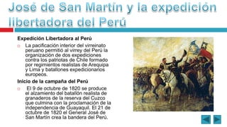 Expedición Libertadora al Perú
 La pacificación interior del virreinato
peruano permitió al virrey del Perú la
organización de dos expediciones
contra los patriotas de Chile formado
por regimientos realistas de Arequipa
y Lima y batallones expedicionarios
europeos.
Inicio de la campaña del Perú
 El 9 de octubre de 1820 se produce
el alzamiento del batallón realista de
granaderos de la reserva del Cuzco
que culmina con la proclamación de la
independencia de Guayaquil. El 21 de
octubre de 1820 el General José de
San Martín crea la bandera del Perú.
 