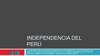 INDEPENDENCIA DEL
PERÚ
corresponde a toda una época de levantamientos y conflicto bélico que propició la independencia
política y el surgimiento de la República Peruana como un estado independiente de la monarquía
española, resultado de la ruptura política y del ocaso del Virreinato del Perú.
 