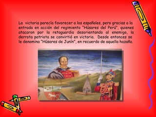 La  victoria parecía favorecer a los españoles, pero gracias a la  entrada en acción del regimiento “Húsares del Perú”, quienes atacaron por la retaguardia desorientando al enemigo, la derrota patriota se convirtió en victoria.  Desde entonces se  le denomina “Húsares de Junín”, en recuerdo de aquella hazaña. 