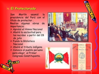 El Protectorado San Martín asumió la presidencia del Perú con el título de protector .  Realizo algunas obras de importancia: Aprobó el Himno Nacional Abolió la esclavitud para los nacidos  a partir del 28 de julio Fundo la Biblioteca Nacional Abolió el tributo indígena Convoco al pueblo peruano para elegir  al Primer Congreso Constituyente. 