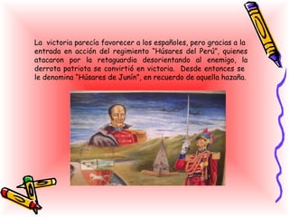 La victoria parecía favorecer a los españoles, pero gracias a la
entrada en acción del regimiento “Húsares del Perú”, quienes
atacaron por la retaguardia desorientando al enemigo, la
derrota patriota se convirtió en victoria. Desde entonces se
le denomina “Húsares de Junín”, en recuerdo de aquella hazaña.
 