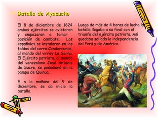  Batalla de Ayacucho

  El 8 de diciembre de 1824        Luego de más de 4 horas de lucha la
  ambos ejércitos se avistaron     batalla llegaba a su final con el
  y empezaron a tomar              triunfo del ejército patriota. Así
  posición de combate.       Los   quedaba sellada la independencia
  españoles se instalaron en las   del Perú y de América.
  faldas del cerro Condorcunca,
  al mando del virrey La Serna.
  El Ejército patriota, al mando
  del venezolano José Antonio
  de Sucre, se posesionó en la
  pampa de Quinua.

  E n la mañana del 9 de
  diciembre, se da inicio la
  batalla.
 