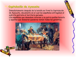 Capitulación de Ayacucho
   Inmediatamente después de la batalla se firmó la Capitulación
   de Ayacucho, documento en el cual los españoles entregaban al
   ejército patriota el territorio peruano.
   Los españoles que deseaban retornar a su patria podían hacerlo
   y aquellos que desearan quedarse tenían todas las garantías.
 