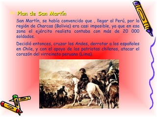  Plan de San Martín
  San Martín, se había convencido que , llegar al Perú, por la
  región de Charcas (Bolivia) era casi imposible, ya que en esa
  zona el ejército realista contaba con más de 20 000
  soldados.
  Decidió entonces, cruzar los Andes, derrotar a los españoles
  en Chile, y con el apoyo de los patriotas chilenos, atacar el
  corazón del virreinato peruano (Lima).
 