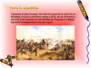  Parte la expedición

   Siguiendo el plan trazado, San Martín organizó su ejército en
   Mendoza. Cruzó la cordillera rumbo a Chile, allí se enfrentó y
   derrotó a los realistas en las batallas de Chacabuco y Maipú,
   logrando la independencia de esa región.
 