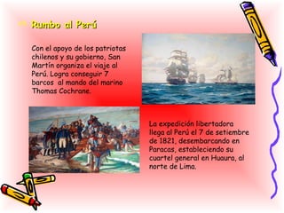  Rumbo al Perú

  Con el apoyo de los patriotas
  chilenos y su gobierno, San
  Martín organiza el viaje al
  Perú. Logra conseguir 7
  barcos al mando del marino
  Thomas Cochrane.



                                  La expedición libertadora
                                  llega al Perú el 7 de setiembre
                                  de 1821, desembarcando en
                                  Paracas, estableciendo su
                                  cuartel general en Huaura, al
                                  norte de Lima.
 