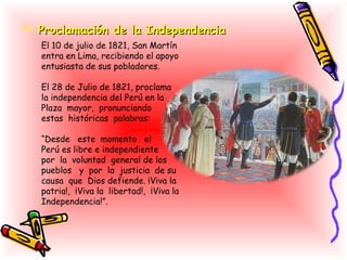  Proclamación de la Independencia
   El 10 de julio de 1821, San Martín
   entra en Lima, recibiendo el apoyo
   entusiasta de sus pobladores.

   El 28 de Julio de 1821, proclama
   la independencia del Perú en la
   Plaza mayor, pronunciando
   estas históricas palabras:

   “Desde este momento el
   Perú es libre e independiente
   por la voluntad general de los
   pueblos y por la justicia de su
   causa que Dios defiende. ¡Viva la
   patria!, ¡Viva la libertad!, ¡Viva la
   Independencia!”.
 