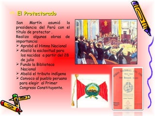  El Protectorado
  San     Martín    asumió     la
  presidencia del Perú con el
  título de protector .
  Realizo algunas obras de
  importancia:
   Aprobó el Himno Nacional
   Abolió la esclavitud para
     los nacidos a partir del 28
     de julio
   Fundo la Biblioteca
     Nacional
   Abolió el tributo indígena
   Convoco al pueblo peruano
    para elegir al Primer
    Congreso Constituyente.
 