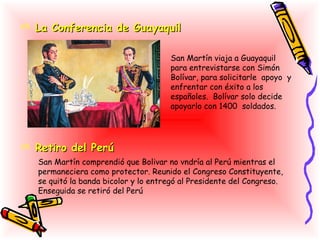  La Conferencia de Guayaquil

                                      San Martín viaja a Guayaquil
                                      para entrevistarse con Simón
                                      Bolívar, para solicitarle apoyo y
                                      enfrentar con éxito a los
                                      españoles. Bolívar solo decide
                                      apoyarlo con 1400 soldados.




 Retiro del Perú
   San Martín comprendió que Bolivar no vndría al Perú mientras el
   permaneciera como protector. Reunido el Congreso Constituyente,
   se quitó la banda bicolor y lo entregó al Presidente del Congreso.
   Enseguida se retiró del Perú
 