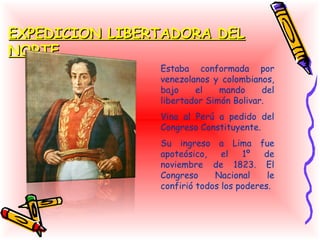 EXPEDICION LIBERTADORA DEL
NORTE
                Estaba conformada por
                venezolanos y colombianos,
                bajo    el    mando     del
                libertador Simón Bolivar.
                Vino al Perú a pedido del
                Congreso Constituyente.
                Su ingreso a Lima fue
                apoteósico,    el   1º   de
                noviembre de 1823. El
                Congreso     Nacional     le
                confirió todos los poderes.
 