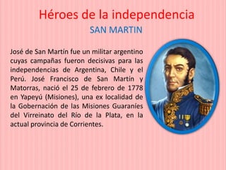 SAN MARTIN
José de San Martín fue un militar argentino
cuyas campañas fueron decisivas para las
independencias de Argentina, Chile y el
Perú. José Francisco de San Martín y
Matorras, nació el 25 de febrero de 1778
en Yapeyú (Misiones), una ex localidad de
la Gobernación de las Misiones Guaraníes
del Virreinato del Río de la Plata, en la
actual provincia de Corrientes.
Héroes de la independencia
 