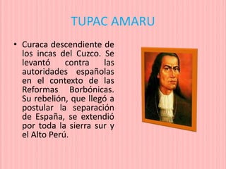 TUPAC AMARU
• Curaca descendiente de
los incas del Cuzco. Se
levantó contra las
autoridades españolas
en el contexto de las
Reformas Borbónicas.
Su rebelión, que llegó a
postular la separación
de España, se extendió
por toda la sierra sur y
el Alto Perú.
 