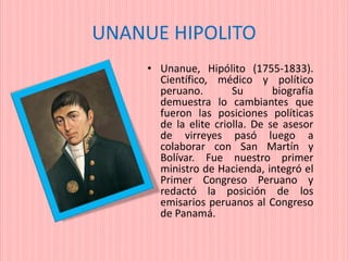 UNANUE HIPOLITO
• Unanue, Hipólito (1755-1833).
Científico, médico y político
peruano. Su biografía
demuestra lo cambiantes que
fueron las posiciones políticas
de la elite criolla. De se asesor
de virreyes pasó luego a
colaborar con San Martín y
Bolívar. Fue nuestro primer
ministro de Hacienda, integró el
Primer Congreso Peruano y
redactó la posición de los
emisarios peruanos al Congreso
de Panamá.
 