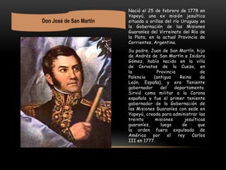 Nació el 25 de febrero de 1778 en
Yapeyú, una ex misión jesuítica
situada a orillas del río Uruguay en
la Gobernación de las Misiones
Guaraníes del Virreinato del Río de
la Plata, en la actual Provincia de
Corrientes, Argentina.
Su padre, Juan de San Martín, hijo
de Andrés de San Martín e Isidora
Gómez, había nacido en la villa
de Cervatos de la Cueza, en
la Provincia de
Palencia (antiguo Reino de
León, España), y era Teniente
gobernador del departamento.
Sirvió como militar a la Corona
española y fue el primer teniente
gobernador de la Gobernación de
las Misiones Guaraníes con sede en
Yapeyú, creada para administrar las
treinta misiones jesuíticas
guaraníes, luego de que
la orden fuera expulsada de
América por el rey Carlos
III en 1777.
 
