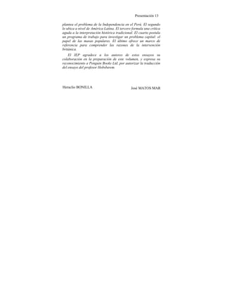 Presentación 13
plantea el problema de la Independencia en el Perú. El segundo
lo ubica a nivel de América Latina. El tercero formula una crítica
aguda a la interpretación histórica tradicional. El cuarto postula
un programa de trabajo para investigar un problema capital: el
papel de las masas populares. El último ofrece un marco de
referencia para comprender las razones de la intervención
británica.
El IEP agradece a los autores de estos ensayos su
colaboración en la preparación de este volumen, y expresa su
reconocimiento a Penguin Books Ltd. por autorizar la traducción
del ensayo del profesor Hobsbawm.
Heraclio BONILLA José MATOS MAR
 