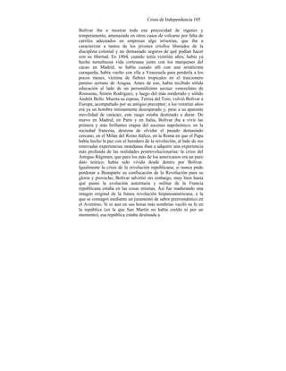 Crisis de Independencia 105
Bolívar iba a mostrar toda esa precocidad de ingenio y
temperamento, amenazada en otros casos de volcarse por falta de
carriles adecuados en empresas algo irrisorias, que iba a
caracterizar a tantos de los jóvenes criollos liberados de la
disciplina colonial y no demasiado seguros de qué podían hacer
con su libertad. En 1804, cuando tenía veintiún años, había ya
hecho tumultuosa vida cortesana junto con los marqueses del
cacao en Madrid, se había casado allí con una aristócrata
caraqueña, había vuelto con ella a Venezuela para perderla a los
pocos meses, víctima de fiebres tropicales en el traicionero
paraíso serrano de Aragua. Antes de eso, había recibido sólida
educación al lado de un personalísimo secuaz venezolano de
Rousseau, Simón Rodríguez, y luego del más moderado y sólido
Andrés Bello. Muerta su esposa, Teresa del Toro, volvió Bolívar a
Europa, acompañado por su antiguo preceptor; a los veintiún años
era ya un hombre íntimamente desesperado y, pese a su aparente
movilidad de carácter, este rasgo estaba destinado a durar. De
nuevo en Madrid, en París y en Italia, Bolívar iba a vivir las
primera y más brillantes etapas del ascenso napoleónico; en la
sociedad francesa, deseosa de olvidar el pasado demasiado
cercano, en el Milán del Reino Itálico, en la Roma en que el Papa
había hecho la paz con el heredero de la revolución, al lado de sus
renovadas experiencias mundanas iban a adquirir una experiencia
más profunda de las realidades postrevolucionarias: la crisis del
Antiguo Régimen, que para los más de los americanos era un puro
dato teórico, había sido vivida desde dentro por Bolívar.
Igualmente la crisis de la revolución republicana; si nunca pudo
perdonar a Bonaparte su confiscación de la Revolución para su
gloria y provecho, Bolívar advirtió sin embargo, muy bien hasta
qué punto la evolución autoritaria y militar de la Francia
republicana estaba en las cosas mismas. Así fue madurando una
imagen original de la futura revolución hispanoamericana, a la
que se consagró mediante un juramento de sabor prerromántico en
el Aventino. Si ni aun en sus horas más sombrías vaciló su fe en
la república (en la que San Martín no había creído ni por un
momento), esa república estaba destinada a
 
