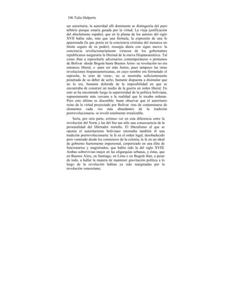 106 Tulio Halperín
ser autoritaria; la autoridad allí dominante se distinguiría del puro
arbitrio porque estaría guiada por la virtud. La vieja justificación
del absolutismo español, que en la pluma de los autores del siglo
XVII había sido, más que una fórmula, la expresión de una fe
apasionada (la que ponía en la conciencia cristiana del monarca un
límite seguro de su poder), resurgía ahora con signo nuevo: la
conciencia revolucionariamente virtuosa de los gobernantes
republicanos aseguraría la libertad de la nueva Hispanoamérica. Tal
como iban a reprocharle adversarios contemporáneos o póstumos
de Bolívar -desde Bogotá hasta Buenos Aires- su revolución no era
entonces liberal, o -para ser más Justos, pues tampoco las otras
revoluciones hispanoamericanas, en cuyo nombre era formulado el
reproche, lo eran de veras-, no se mostraba suficientemente
penetrada de su deber de serlo, bastante dispuesta a disimular que
no lo era, bastante dolorida de la imposibilidad en que se
encontraba de construir un medio de la guerra un orden liberal. En
esto se ha encontrado luego la superioridad de la política boliviana,
supuestamente más cercana a la realidad que le tocaba ordenar.
Pero esto último es discutible: baste observar que el autoritario
reino de la virtud proyectado por Bolívar -tras de contaminarse de
elementos cada vez más abundantes de la tradición
prerrevolucionaria- se reveló totalmente irrealizable.
Sería, por otra parte, erróneo ver en esta diferencia entre la
revolución del Norte y las del Sur tan sólo una consecuencia de la
personalidad del libertador norteño. El liberalismo al que se
oponía el autoritarismo boliviano retornaba también él una
tradición prerrevolucionaria: la fe en el orden legal, desobedecido
pero venerado desde los comienzos de la colonia, la fe en un ideal
de gobierno fuertemente impersonal, corporizado en una élite de
funcionarios y magistrados, que había sido la del siglo XVIII.
Ambas sobrevivían mejor en las oligarquías urbanas, y éstas, que
en Buenos Aires, en Santiago, en Lima o en Bogotá iban, a pesar
de todo, a hallar la manera de mantener gravitación política a lo
largo de la revolución habían ya sido marginadas por la
revolución venezolana;
 