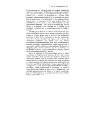 Crisis de Independencia 107
la causa patriota sólo podría afirmarse allí cortando sus lazos de
origen con los mantuanos de Caracas, apoyándose en una plebe
cuya organización debía ser esencialmente militar por más que
Bolívar iba a extender su República de Colombia hasta
Guayaquil, y su hegemonía hasta Potosí, su primera y más segura
base de poder estaba en su Venezuela, en sus jefes guerrilleros
transformados en generales, a los que perdonó todas las
infidelidades, con los que se negó obstinadamente -y muy
sensatamente- a romper... Esa Venezuela era irreductible al ideal
liberal; el de Bolívar, si no coincidía con la realidad de la
revolución venezolana, por lo menos lo encontraba en conflicto
con ella.
En 1817 ya era Bolívar un veterano de la revolución; ésta
había consumido su entera fortuna privada (que había sido muy
grande) y lo había dejado como el único jefe de dimensiones
nacionales al lado de los regionales en que los alzamientos
venezolanos habían abundado; en ruptura con su grupo de
aristócratas capitalinos -que habían sido tan tímidos
revolucionarios- ya había mostrado cómo podía encontrar apoyos
entre los agricultores y pastores de los Andes; ahora volvería a
encontrados entre las poblaciones costeras de color de Cumaná y
Margarita (ellas mismas veteranas de la revolución); los
encontraría -lo que iba a ser aún más decisivo- entre los llaneros
que lo habían expulsado en 1814 del país.
Ya en la incursión de 1816 una audacia nueva se había
manifestado en la promesa de liberación de los esclavos, que
estaban en la base de la economía de plantación de la costa
venezolana. Ahora la clave de la victoria iba a estar dada por la
alianza con Páez, el nuevo jefe guerrillero que había surgido en
los Llanos, esta vez con bandera patriota. Con sus hombres, los
trescientos que Bolívar traía consigo y los que seguirían llegando
-en especial la Legión Británica (predominantemente irlandesa),
que llegó a contar algunos miles de voluntarios-, se formó la
fuerza militar que llegaría al Alto Perú. La alianza con Páez
significó una penetración más intensa en el interior venezolano,
pero provocó la ruptura con los caudillos revolucionarios del Este
costero, y ésta remató en la
 