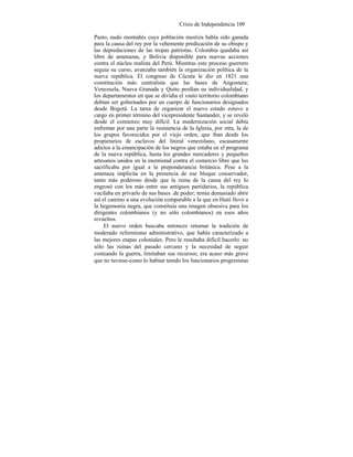 Crisis de Independencia 109
Pasto, nudo montañés cuya población mestiza había sido ganada
para la causa del rey por la vehemente predicación de su obispo y
las depredaciones de las tropas patriotas. Colombia quedaba así
libre de amenazas, y Bolivia disponible para nuevas acciones
contra el núcleo realista del Perú. Mientras este proceso guerrero
seguía su curso, avanzaba también la organización política de la
nueva república. El congreso de Cúcuta le dio en 1821 una
constitución más centralista que las bases de Angostura;
Venezuela, Nueva Granada y Quito perdían su individualidad, y
los departamentos en que se dividía el vasto territorio colombiano
debían ser gobernados por un cuerpo de funcionarios designados
desde Bogotá. La tarea de organizar el nuevo estado estuvo a
cargo en primer término del vicepresidente Santander, y se reveló
desde el comienzo muy difícil. La modernización social debía
enfrentar por una parte la resistencia de la Iglesia, por otra, la de
los grupos favorecidos por el viejo orden, que iban desde los
propietarios de esclavos del litoral venezolano, escasamente
adictos a la emancipación de los negros que estaba en el programa
de la nueva república, hasta los grandes mercaderes y pequeños
artesanos unidos en la enemistad contra el comercio libre que los
sacrificaba por igual a la preponderancia británica. Pese a la
amenaza implícita en la presencia de ese bloque conservador,
tanto más poderoso desde que la ruina de la causa del rey lo
engrosó con los más entre sus antiguos partidarios, la república
vacilaba en privarlo de sus bases .de poder; temía demasiado abrir
así el camino a una evolución comparable a la que en Haití llevó a
la hegemonía negra, que constituía una imagen obsesiva para los
dirigentes colombianos (y no sólo colombianos) en esos años
revueltos.
El nuevo orden buscaba entonces retomar la tradición de
moderado reformismo administrativo, que había caracterizado a
las mejores etapas coloniales. Pero le resultaba difícil hacerlo: no
sólo las ruinas del pasado cercano y la necesidad de seguir
costeando la guerra, limitaban sus recursos; era acaso más grave
que no tuviese-como lo habían tenido los funcionarios progresistas
 