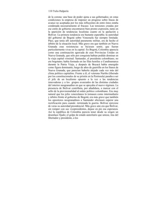 110 Tulio Halperín
de la corona- una base de poder ajena a sus gobernados; en estas
condiciones la empresa de imponer un progreso sobre líneas de
avance no aceptadas por los más influyentes de entre éstos estaba
condenada necesariamente al fracaso. Las tensiones creadas por
ese estilo de gobierno encontraron bien pronto expresión, tanto en
la aparición de tendencias localistas cuanto en la apelación a
Bolívar. La primera tendencia era bastante esperable; la autoridad
del gobierno de Bogotá sobre Venezuela fue siempre limitada:
Páez, que tenía allí autoridad puramente militar, era de hecho el
árbitro de la situación local. Más grave era que también en Nueva
Granada esas resistencias se hiciesen sentir, que fueran
particularmente vivas en la capital. En Bogotá, Colombia aparecía
como una continuación agravada de esas Provincias Unidas en
Nueva Granada, que sólo por conquista habían podido dominar en
la vieja capital virreinal. Santander, el presidente colombiano, no
era bogotano; había formado en las filas hostiles a Cundinamarca
durante la Patria Vieja, y después de Boyacá había emergido
como figura dominante, luego de años de guerrilla en los llanos de
Nueva Granada, que parecían haberlo alejado cada vez más del
clima político capitalino. Frente a él, el veterano Nariño (liberado
por los constitucionales de su prisión en la Península) pasaba a ser
el jefe de un localismo opuesto a la vez a las tendencias
innovadoras y a los grupos avanzados de las distintas ciudades
del interior neogranadino en que se apoyaba el nuevo régimen. La
presencia de Bolívar contribuía, por añadidura, a marcar con el
sello de la provisionalidad al orden político colombiano. Era muy
natural que los jefes venezolanos lo tomasen como intermediario
y árbitro frente al gobierno de Bogotá; era más grave que también
los opositores neogranadinos a Santander afectasen esperar una
rectificación para cuando -terminada la guerra- Bolívar ejerciese
de veras su autoridad presidencial. Más grave aún era que Bolívar,
sin romper con sus vicepresidentes, dejase en pie esa esperanza.
Así la república de Colombia parecía tener desde su origen un
desenlace fijado; el golpe de estado autoritario que uniese, tras del
libertador y presidente, a los
 