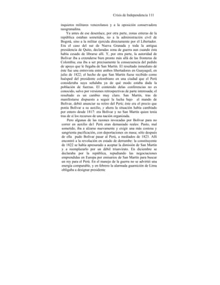 Crisis de Independencia 111
inquietos militares venezolanos y a la oposición conservadora
neogranadina.
Ya antes de ese desenlace, por otra parte, zonas enteras de la
república estaban sometidas, no a la administración civil de
Bogotá, sino a la militar ejercida directamente por el Libertador.
Era el caso del sur de Nueva Granada y toda la antigua
presidencia de Quito, declaradas zona de guerra aun cuando ésta
había cesado de librarse allí. Y, por otra parte, la autoridad de
Bolívar iba a extenderse bien pronto más allá de las fronteras de
Colombia; esa iba a ser precisamente la consecuencia del pedido
de apoyo que le llegaba de San Martín. El resultado inmediato de
éste fue una entrevista entre ambos libertadores en Guayaquil, en
julio de 1822; el hecho de que San Martín fuese recibido como
huésped del presidente colombiano en una ciudad que el Perú
consideraba suya señalaba ya de qué modo estaba dada la
población de fuerzas. El contenido delas conferencias no es
conocido, salvo por versiones retrospectivas de parte interesada; el
resultado es un cambio muy claro. San Martín, tras de
manifestarse dispuesto a seguir la lucha bajo el mando de
Bolívar, debió anunciar su retiro del Perú; éste era el precio que
ponía Bolívar a su auxilio, y ahora la situación había cambiado
por entero desde 1817: era Bolívar y no San Martín quien tenía
tras de sí los recursos de una nación organizada.
Pero algunas de las razones invocadas por Bolívar para no
correr en auxilio de1 Perú eran demasiado reales: Pasto, mal
sometido, iba a alzarse nuevamente y exigir una más costosa y
sangrienta pacificación, con deportaciones en masa; sólo después
de ella pudo Bolívar pasar al Perú, a mediados de 1823. Allí
encontró a la revolución en estado de derrumbe: la constituyente
de 1822 se había apresurado a aceptar la dimisión de San Martín
y a reemplazarlo por un débil triunvirato. En diciembre se
declaraba por la república, repudiando las negociaciones
emprendidas en Europa por emisarios de San Martín para buscar
un rey para el Perú. En el manejo de la guerra no se advirtió una
energía comparable, y en febrero la alarmada guarnición de Lima
obligaba a designar presidente
 