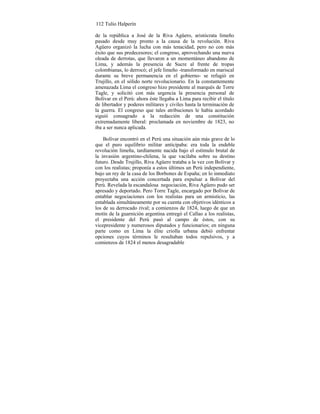 112 Tulio Halperín
de la república a José de la Riva Agüero, aristócrata limeño
pasado desde muy pronto a la causa de la revolución. Riva
Agüero organizó la lucha con más tenacidad, pero no con más
éxito que sus predecesores; el congreso, aprovechando una nueva
oleada de derrotas, que llevaron a un momentáneo abandono de
Lima, y además la presencia de Sucre al frente de tropas
colombianas, lo derrocó; el jefe limeño -transformado en mariscal
durante su breve permanencia en el gobierno- se refugió en
Trujillo, en el sólido norte revolucionario. En la constantemente
amenazada Lima el congreso hizo presidente al marqués de Torre
Tagle, y solicitó con más urgencia la presencia personal de
Bolívar en el Perú: ahora éste llegaba a Lima para recibir el título
de libertador y poderes militares y civiles hasta la terminación de
la guerra. El congreso que tales atribuciones le había acordado
siguió consagrado a la redacción de una constitución
extremadamente liberal: proclamada en noviembre de 1823, no
iba a ser nunca aplicada.
Bolívar encontró en el Perú una situación aún más grave de lo
que el puro equilibrio militar anticipaba: era toda la endeble
revolución limeña, tardíamente nacida bajo el estímulo brutal de
la invasión argentino-chilena, la que vacilaba sobre su destino
futuro. Desde Trujillo, Riva Agüero trataba a la vez con Bolívar y
con los realistas; proponía a estos últimos un Perú independiente,
bajo un rey de la casa de los Borbones de España; en lo inmediato
proyectaba una acción concertada para expulsar a Bolívar del
Perú. Revelada la escandalosa negociación, Riva Agüero pudo ser
apresado y deportado. Pero Torre Tagle, encargado por Bolívar de
entablar negociaciones con los realistas para un armisticio, las
entablada simultáneamente por su cuenta con objetivos idénticos a
los de su derrocado rival; a comienzos de 1824, luego de que un
motín de la guarnición argentina entregó el Callao a los realistas,
el presidente del Perú pasó al campo de éstos, con su
vicepresidente y numerosos diputados y funcionarios; en ninguna
parte como en Lima la élite criolla urbana debió enfrentar
opciones cuyos términos le resultaban todos repulsivos, y a
comienzos de 1824 el menos desagradable
 
