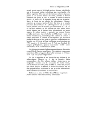 Crisis de Independencia 113
parecía ser de nuevo el debilitado antiguo régimen, más blando
que la hegemonía militar colombiana que reemplazaba a la
chileno-argentina. Sólo una serie de victorias militares, logradas
gracias a los recursos traídos del Norte, permitió a Bolívar
sobrevivir: en agosto de 1824 la victoria de Junín le abría el
acceso a la sierra; el 9 de diciembre de ese año, en Ayacucho,
Sucre, al frente de un ejército de colombianos, chilenos,
argentinos y peruanos vencía al virrey La Serna y lo tomaba
prisionero. La capitulación de La Serna ponía fin a la resistencia
realista peruana, salvo en el Callao, que sería tomado en 1826. En
el Alto Perú, Olañeta, un jefe realista que había sabido hallar
apoyos locales que le habían dado independencia de hecho
respecto de ambos bandos, y acumular una enorme fortuna
privada, siguió unos meses la lucha; en 1825, Sucre vencía las
últimas resistencias y, solicitado por los criollos de Charcas y
Potosí, patrocinaba la creación de una república que llevaría el
nombre de Bolívar de este modo, el Alto Perú escapaba tanto de
la unión con el Río de la Plata, establecida por el virreinato en
1776, cuanto a la integración con el Perú que, heredada de
tiempos prehispánicos, parecía nuevamente posible como
consecuencia de las vicisitudes de la guerra.
Los últimos rincones de Sudamérica escapaban así al dominio
español. Desde Caracas hasta Buenos Aires, cañones y campanas
anunciaban el fin de la guerra. Esta había terminado en el Norte:
desde 1821, México era independiente.
Era ése el desenlace de una revolución muy distinta de las
sudamericanas. Mientras en el Sur la iniciativa había
correspondido a las élites urbanas criollas, y éstas, pese a las
inesperadas miserias que la revolución les había traído,
conservaban en casi todas partes en 1825 el control del proceso
que habían iniciado, en México la revolución comenzó por ser
una protesta india y mestiza en la. que la nación independiente
tardaría decenios en reconocer su propio origen.
Se ha visto ya cómo en 1808 se dio en México una primera
prueba de fuerza entre élites criollas y peninsulares;
 