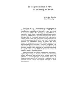 La Independencia en el Perú:
las palabras y los hechos
Heraclio Bonilla
Karen Spalding
De 1821 a 1971 son 150 años desde que el Perú rompió los
lazos políticos que lo ligaron a la metrópoli española. Pero esta
ruptura política, conseguida por la decidida y eficaz intervención
de los ejercitos del Sur (San Martín) y del Norte (Bolívar) no
significó en manera alguna la quiebra del ordenamiento económico
y social de carácter colonial que continuó vigente hasta el ocaso
del siglo XIX. Por el contrario, la persistencia de esta situación
colonial facilitó y más tarde consolidó la nueva orientación de la
economía peruana, cuando ella ingresó en el espacio dominado por
Inglaterra. La Independencia política de España dejó, pues,
intactos los fundamentos mismos de la sociedad peruana, que se
habían desarrollado y cristalizado a lo largo de 300 años de vida
colonial. En el contexto internacional la Independencia de la
metrópoli española aceleró un proceso que había comenzado desde
la segunda mitad del siglo XVIII: la dominación efectiva de
Inglaterra, la nueva potencia del mundo.
Para el historiador, que examina el pasado para comprender y
explicar el presente y que observa el presente para interrogar el
pasado, la situación descrita líneas arriba invita a más de una
reflexión. La cuestión principal es, precisamente, por qué la
independencia no provocó un cambio real y significativo de la
situación colonial. Tal vez una respuesta anticipada se pueda
encontrar en la
 