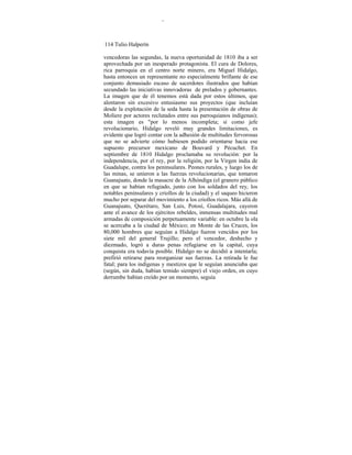 -
114 Tulio Halperín
vencedoras las segundas, la nueva oportunidad de 1810 iba a ser
aprovechada por un inesperado protagonista. El cura de Dolores,
rica parroquia en el centro norte minero, era Miguel Hidalgo,
hasta entonces un representante no especialmente brillante de ese
conjunto demasiado escaso de sacerdotes ilustrados que habían
secundado las iniciativas innovadoras de prelados y gobernantes.
La imagen que de él tenemos está dada por estos últimos, que
alentaron sin excesivo entusiasmo sus proyectos (que incluían
desde la explotación de la seda hasta la presentación de obras de
Moliere por actores reclutados entre sus parroquianos indígenas);
esta imagen es "por lo menos incompleta; si como jefe
revolucionario, Hidalgo reveló muy grandes limitaciones, es
evidente que logró contar con la adhesión de multitudes fervorosas
que no se advierte cómo hubiesen podido orientarse hacia ese
supuesto precursor mexicano de Bouvard y Pécuchet. En
septiembre de 1810 Hidalgo proclamaba su revolución: por la
independencia, por el rey, por la religión, por la Virgen india de
Guadalupe, contra los peninsulares. Peones rurales, y luego los de
las minas, se unieron a las fuerzas revolucionarias, que tomaron
Guanajuato, donde la masacre de la Alhóndiga (el granero público
en que se habían refugiado, junto con los soldados del rey, los
notables peninsulares y criollos de la ciudad) y el saqueo hicieron
mucho por separar del movimiento a los criollos ricos. Más allá de
Guanajuato, Querétaro, San Luis, Potosí, Guadalajara, cayeron
ante el avance de los ejércitos rebeldes, inmensas multitudes mal
armadas de composición perpetuamente variable: en octubre la ola
se acercaba a la ciudad de México; en Monte de las Cruces, los
80,000 hombres que seguían a Hidalgo fueron vencidos por los
siete mil del general Trujillo; pero el vencedor, deshecho y
diezmado, logró a duras penas refugiarse en la capital, cuya
conquista era todavía posible. Hidalgo no se decidió a intentarla;
prefirió retirarse para reorganizar sus fuerzas. La retirada le fue
fatal; para los indígenas y mestizos que le seguían anunciaba que
(según, sin duda, habían temido siempre) el viejo orden, en cuyo
derrumbe habían creído por un momento, seguía
 