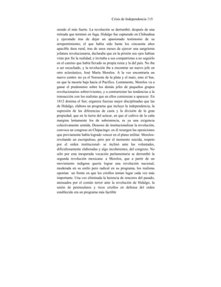 Crisis de Independencia 115
siendo el más fuerte. La revolución se derrumbó; después de una
retirada que terminó en fuga, Hidalgo fue capturado en Chihuahua
y ejecutado tras de dejar un apasionado testimonio de su
arrepentimiento; el que había sido hasta los cincuenta años
apacible dura rural, tras de unos meses de ejercer una sangrienta
jefatura revolucionaria, declaraba que en la prisión sus ojos habían
visto por fin la realidad, e invitaba a sus compatriotas a no seguirlo
en el camino que había llevado su propia ruina y la del país. No iba
a ser escuchado, y la revolución iba a encontrar un nuevo jefe en
otro eclesiástico, José María Morelos. A la vez encontraría un
nuevo centro: no ya el Noroeste de la plata y el maíz, sino el Sur,
en que la meseta baja hacia el Pacífico. Lentamente, Morelos va a
ganar el predominio sobre los demás jefes de pequeños grupos
revolucionarios sobrevivientes, y a contrarrestar las tendencias a la
transacción con los realistas que en ellos comienzan a aparecer. En
1812 domina el Sur; organiza fuerzas mejor disciplinadas que las
de Hidalgo, elabora un programa que incluye la independencia, la
supresión de las diferencias de casta y la división de la gran
propiedad, que en la tierra del azúcar, en que el cultivo de la caña
margina lentamente los de subsistencia, es ya una exigencia
colectivamente sentida. Deseoso de institucionalizar la revolución,
convoca un congreso en Chipacingo: en él resurgen las oposiciones
que previamente había logrado vencer en el plano militar. Morelos-
revelando un escrupuloso, pero por el momento suicida, respeto
por el orden institucional- se inclinó ante las voluntades,
dificultosamente elaboradas y algo incoherentes, del congreso. No
sólo por esta inesperada vocación parlamentaria se derrumbó la
segunda revolución mexicana: a Morelos, que a partir de un
movimiento indígena quería lograr una revolución nacional,
moderada en su estilo pero radical en su programa, los realistas
oponían un frente en que los criollos tenían lugar cada vez más
importante. Una vez eliminada la herencia de rencores del pasado,
atenuados por el común terror ante la revolución de Hidalgo, la
unión de peninsulares y ricos criollos en defensa del orden
establecido era un programa más factible
 