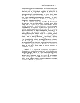 Crisis de Independencia 117
hispanoamericanas: ante esa perspectiva, los defensores mexicanos
de la causa del rey temían verse transformados en víctimas.
principales de la reconciliación universal: a cambio de un
reconocimiento de la soberanía española en Inidias, otorgar el
poder local a los revolucionarios podía, en efecto, parecer desde
Madrid un sacrificio escaso; un sacrificio tanto menos costoso si
esos revolucionarios eran compañeros de ideología y los leales
significaban, con su adhesión al absolutismo, un peligro para la
causa liberal en España y sus Indias.
He aquí, sin duda, causas muy razonables de desconfianza.
Alentado por ellas, un oficial criollo, que había hecho rápida
carrera por sus victorias en la lucha contra Morelos, Agustín
Itúrbide, se pronunció y pactó con Guerrero el plan de Iguala, que
consagraba las tres garantías (independencia, unidad en la fe
católica, igualdad para los peninsulares respecto de los criollos) y
preveía la creación de un México independiente gobernado por un
infante español cuya elección se dejaba a Fernando VII. Al
pronunciamiento siguió un paseo militar: en el vasto país, Itúrbide
no recibió sino adhesiones, y con ellas tras de sí entraba en la
capital. Como era esperable, Fernando VII se rehusaba a designar
un soberano para su propio reino rebelado, pero sólo San Juan de
Ulúa, la fortaleza que guardaba la entrada de Veracruz, seguía fiel
al rey de España, y la independencia de México encontraba eco en
la Capitanía General de Guatemala, que tras de haber permanecido
bajo el dominio regio seguía ahora el destino de su vecino del
Norte, de cuyo virrey había estado en tiempos coloniales en
dependencia nominal.
TERMINABA así la guerra de independencia, que dejaba una
Hispanoamérica muy distinta de la que había encontrado, y distinta
también de la que se esperaba iba a surgir una vez disipado el ruido
y la furia de las batallas. La guerra misma, su inesperada duración,
la trasformación que había obrado en el rumbo de la revolución,
que en casi todas partes había debido ampliar sus bases (al mismo
tiempo que las ampliaba el sector contrarrevolucionario), parecía la
causa más evidente de esa escandalosa
 