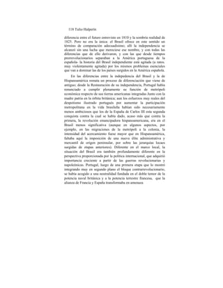 118 Tulio Halperín
diferencia entre el futuro entrevisto en 1810 y la sombría realidad de
1825. Pero no era la única: el Brasil ofrece en este sentido un
término de comparación adecuadísimo; allí la independencia se
alcanzó sin una lucha que mereciese ese nombre, y con todas las
diferencias que de ello derivaron, y con las que desde tiempos
prerrevolucionarios separaban a la América portuguesa de la
española- la historia del Brasil independiente está agitada (a ratos.
muy violentamente agitada) por los mismos problemas esenciales
que van a dominar las de los países surgidos en la América española.
En las diferencias entre la indepedencia del Brasil y la de
Hispanoamérica remata un proceso de diferenciación que viene de
antiguo; desde la Restauración de su independencia, Portugal había
renunciado a cumplir plenamente su función de metrópoli
económica respecto de sus tierras americanas integradas Junto con la
madre patria en la órbita británica; aun los esfuerzos muy reales del
despotismo ilustrado portugués por aumentar la participación
metropolitana en la vida brasileña habían sido necesariamente
menos ambiciosos que los de la España de Carlos III esta segunda
conquista contra la cual se había dado, acaso más que contra la
primera, la revolución emancipadora hispanoamericana, era en el
Brasil menos significativa (aunque en algunos aspectos, por
ejemplo, en las migraciones de la metrópoli a la colonia, la
intensidad del acercamiento fuese mayor que en Hispanoamérica,
faltaba aquí la imposición de una nueva élite administrativa y
mercantil de origen peninsular, por sobre las jerarquías locaes
surgidas de etapas anteriores). Diferente en el marco local, la
situación del Brasil era también profundamente diferente en la
perspectiva proporcionada por la política internacional, que adquirió
importancia creciente a partir de las guerras revolucionarias y
napoleónicas. Portugal, luego de una primera etapa que lo mostró
integrando muy en segundo plano el bloque contrarrevolucionario,
se había acogido a una neutralidad fundada en el doble temor de la
potencia naval británica y a la potencia terrestre francesa, que la
alianza de Francia y España transformaba en amenaza
 