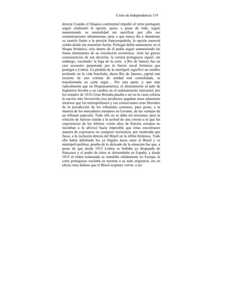 Crisis de Independencia 119
directa Cuando el bloqueo continental impidió al reino portugués
seguir eludiendo la opción, quiso, a pesar de todo, seguir
manteniendo su neutralidad sin sacrificar por ello sus
comunicaciones ultramarinas; pese a que nunca iba a abandonar
su cautela frente a la presión francoespañola, la opción esencial
estaba desde ese momento hecha: Portugal debía mantenerse en el
bloque británico; sólo dentro de él podía seguir manteniendo las
líneas dominantes de su circulación económica. Ante las graves
consecuencias de esa decisión, la corona portuguesa siguió, sin
embargo, vacilando: la fuga de la corte a Río de Janeiro fue un
casi secuestro perpetrado por la fuerza naval británica que
protegía a Lisboa. La pérdida de la metrópoli significó un cambio
profundo en la vida brasileña; ahora Río de Janeiro, capital aún
reciente de una colonia de unidad mal consolidada, se
transformaba en corte regia… Por otra parte, y aun más
radicalmente que en Hispanoamérica, el alineamiento al lado de
Inglaterra llevaba a un cambio en el ordenamiento mercantil; por
los tratados de 1810, Gran Bretaña pasaba a ser en la vasta colonia
la nación más favorecida (sus productos pagaban tasas aduaneras
menores que los metropolitanos y sus comerciantes eran liberados
de la jurisdicción de los tribunales comunes, para gozar, a la
manera de los mercaderes europeos en Levante, de las ventajas de
un tribunal especial). Todo ello no se daba sin tensiones, pero la
relación de fuerzas (unida a la actitud de una corona a la que las
experiencias de los últimos veinte años de historia europea no
incitaban a la altivez) hacía imposible que éstas encontrasen
manera de expresarse en cualquier resistencia, por moderada que
fuese, a la inclusión directa del Brasil en la órbita británica. Todo
ello había debilitado los ya frágiles lazos entre el Brasil y su
metrópoli política; prueba de lo delicado de la situación fue que, a
pesar de que desde 1813 Lisboa se hallaba ya despejada de
franceses y el poder de éstos se derrumbaba en España, y desde
1815 el orden restaurado se instalaba sólidamente en Europa, la
corte portuguesa vacilaba en retomar a su sede originaria; era en
efecto muy dudoso que el Brasil aceptase volver, a ser
 