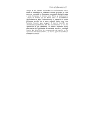 Crisis de Independencia 121
amigos de los rebeldes encontraban eco insólitamente franco)
debía ser disuelta por el emperador, que en 1824 daría su carte
octroyée, prometida en el momento mismo de la disolución: pese
a estas tormentas, el imperio sería liberal y parlamentario.
Aunque la ausencia de una honda crisis de independencia
aseguraba que el poder Político seguiría en manos de los grupos
dirigentes surgidos en la etapa colonial, había entre éstos
bastantes tensiones para asegurar al Imperio brasileño una
existencia rica en tormentas. En ellas encontraremos un eco más
apacible de las que conmovían a la América española; unas y
otras nacían de la dificultad de encontrar un nuevo equilibrio
interno que absorbiese las consecuencias del cambio en las
relaciones entre Latinoamérica y el mundo que la independencia
había traído consigo.
 