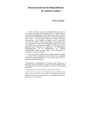 Interpretación de la Independencia
de América Latina *
Pierre Chaunu
Es bien conocido el gusto de los hispanoamericanos por el
breve lapso de la etapa de su Independencia. Un rápido vistazo a
los instrumentos bibliográficos nos mostraría que en los diez años
últimos, de los 50,000 títulos registrados, le están consagrados del
30 al 35% 1. La Revolución Francesa ha tenido en nuestra
historiografía, y por extensión en nuestra toma de conciencia
colectiva, un rol más o menos comparable y -bien mirado- muy
poco justificado. Cuando una historiografía presenta tal exceso,
que ninguna razón documental justifica, el hecho deja de ser
pintoresco para convertirse en significativo. La historiografía
hispanoamericana de la Independencia nos informa
accesoriamente sobre la misma, pero esta historiografía es
también un tema para la historia.
Existe un esquema tradicional de la Independencia esbozado
en el siglo XIX. Se presenta en forma basta en los manuales
escolares y se trasluce sutilmente en los "buenos" libros 2. Es una
imagen mistificada triplemente
*"Interprétation de l'indépendance de l'Amérique latine". Bulletin de la
Faculté des Lettres de Strasbourg. Travaux de l'Institut d'Etudes Latino-
Américaines de l'Université de Strasbourg. Vol. III, pp. 5-23. Strasbourg
(mayo-junio).
1. Handbook of Latin American Studíes, Indice histórico español.
2. De un año a otro, sólo en los Estados Unidos se publican varias
"History of Latín America". Esto se debe a la estructura misma de la
organización universitaria norteamericana y a la multiplicidad de cátedras
e historia de "la otra América".d
 