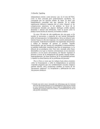 16 Bonilla / Spalding
independencia misma -como proceso- que, en el caso del Perú,
como es bien conocido pero pudorosamente encubierto, fue
conseguida por los ejércitos aliados de fuera. Es decir una
Independencia concedida más que obtenida. Ni la sólida
organización defensiva impuesta por el virrey Abascal, ni las
conspiraciones anteriores, ni las prédicas en favor de la
emancipación lanzadas por algunos ideólogos criollos pueden
desmentir o atenuar esta afirmación. Tanto la acción como la
prédica fueron hechos de minorías, de hombres aislados.
En estos 150 años de vida republicana, por otra parte, se ha
asistido al nacimiento y expansión de una nutrida bibliografía
sobre la Emancipación y la Independencia. Seria un esfuerzo vano
intentar buscar en ella una respuesta a la cuestión planteada hace
un momento. Toda historia responde a las inquietudes del presente
y refleja la ideología de quienes la escriben. Aquella
historiografía, que por razones de comodidad la denominaremos
en adelante tradicional, contribuyó más bien al surgimiento y a la
difusión de un prodigioso mito. Este mito, montado sobre bases
deleznables, es el que se trasmite corrientemente en los manuales
escolares y en los textos universitarios. Su función: legitimar el
presente a través de la manipulación del pasado; intentar fundar,
inapropiadamente, las bases históricas de la nacionalidad peruana
e impedir la crítica histórica de los problemas del presente.
Pero si bien es cierto que los trabajos hasta ahora existentes
sobre la Emancipación y sobre la Independencia no permiten
responder preguntas que son verdaderamente cruciales, tampoco
permite hacerla, salvo excepciones notables, la lectura de los
documentos impresos*. La recopilación y publicación de estos
documentos obedecen
* Cuando este texto estuvo terminado nos informamos que la Comisión
Nacional del Sesquicentenario de la Independencia Nacional ha reunido
en once volúmenes documentos nuevos sobre la Independencia, como
resultado de la primera parte de su trabajo. Lamentablemente no nos ha
sido posible consultarlos.
 