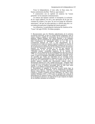 Interpretación de la Independencia 125
Viene la Independencia, el tono sube, la frase crece, los
buenos sentimientos desfilan. “Bolívar, aquí estamos”.
Y comencemos con un capítulo sin sorpresa: las “causas
generales" en los manuales norteamericanos.
Los abusos del régimen colonial: el monopolio, la exclusión
de los cargos públicos, las mil y una opresiones de las que son
víctimas los criollos y los otros. Se cae en el juego de «Nosotros
americanos", del que los jefes patriotas se valieron para dar a su
reivindicación particular la dignidad del interés general.5
Las influencias. La participación intelectual de América en las
“Luces” del siglo XVIII.6 No faltan ejemplos:
5. Reconozcamos que los liberales radicalizantes de la primera
revolución mexicana, la que en verdad fracasó totalmente, eran al
menos sinceros, cuando no conscientes de la insuficiencia de las
palabras: Miguel Hidalgo, José María Morelos y los ardientes
redactores de la Constitución de Apatzingán (22 de octubre 1814).
Esta Constitución de Apatzingán parece el eco fiel de la
Constitución francesa de 1791 o, más directamente, de la
Constitución de Cádiz (en muchos aspectos, también se escucha el
eco de las Leyes de Indias, del humanismo cristiano de Las Casas o
de la intransigencia dominicana de los teólogos-juristas del derecho
natural). Es necesario recordar el Art. 38 que suprime las
corporaciones; el art. 24 que define la felicidad común, esa
“felicidad común” modalidad hispánica de la “pursuit of
happiness” de la Declaración de la Independencia del 4 de julio de
1776. La Constitución de Apatzingán define esta felicidad común
como “el goce de igualdad, seguridad, propiedad y libertad". El art.
34 recuerda que “todos los individuos de la sociedad tienen
derecho a adquirir propiedades y disponer de ellas, a su arbitrio con
tal de que no contravengan a la ley". En cuanto el Art. 25, si es
posible, aparece calcado más directamente todavía sobre la
declaración francesa de 1789, cuando precisa que: "Ninguno debe
ser privado de la mejor porción de las propiedades que posea, sino
cuando lo exija la pública necesidad, pero en este caso tiene
derecho a una pública compensación" (Alba, 1960).
6. Recordemos al respecto la reciente revisión hecha bajo la
dirección de Arthur P. Whitaker, con la colaboración de Roland
Hussey, Harry Bestein, John Tate Lanning, Alexander Marchant,
Charles C. Griffin y Federico de Onis (Whitaker, ed. 1961); véase
también Whitaker (1951 y 1955) para un ejemplo más claro de la
participación de América Latina y muy particularmente de México
en los progresos técnicos, en especial en lo que respecta al empleo
de los métodos alemanes en la minería.
 