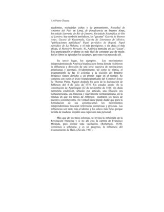 126 Pierre Chaunu
academias, sociedades cultas y de pensamiento, Sociedad de
Amantes del País en Lima, de Beneficencia en Buenos Aires,
Sociedade Literaria do Río de ]aneiro, Sociedade Scientífica do Rio
de ]aneiro, hay también periódicos, las "gacetas" Gaceta de Buenos
Aires, Gaceta de Guatemala, Gaceta de Literatura de México,
"publicaciones periódicas" Papel periódico de Bogotá, Papel
periódico de La Habana, y el más prestigioso, y sin duda el más
eficaz, el Mercurio Peruano. Sí, América participa en las “Luces".
Esta participación evidente es más fácil de constatar que de medir.
En los libros se aplauden los acuerdos, pero rara vez pasan de allí.
En tercer lugar, los ejemplos. Los movimientos
independentistas de América hispánica en forma directa recibieron
la influencia y dirección de una serie sucesiva de revoluciones
americanas y europeas. Evidentemente, tal como se piensa, el
levantamiento de las 13 colonias y la escisión del Imperio
Británico tienen derecho a un primer lugar en el tiempo. Se
comenta con razón el éxito hispanoamericano del Common Sense
de Thomas Paine. Siguen después los ecos de la declaración de
Jefferson del 4 de julio de 1776. Un estudio atento (fe la
constitución de Apatzingán (12 de noviembre de 1814) sin duda
permitiría establecer, artículo por artículo, una filiación ora
norteamericana, ora francesa y nuevamente norteamericana, en la
medida en que los textos de Jefferson ilustraron los pasos de
nuestros constituyentes. En verdad nadie puede dudar que para la
formulación de sus constituciones los movimientos
independentistas buscaran referencias numerosas y precisas. Las
influencias son tanto más evidentes y los calcos más fieles porque
la falta de madurez impidió una expresión más personal.
Más que de las trece colonias, se invoca la influencia de la
Revolución Francesa y si no ahí está la carrera de Francisco
Miranda, para disipar toda vacilación, (Robertson, 1929).
Comienza a señalarse, y es un progreso, la influencia del
levantamiento de Haití, (Zavala, 1961).
 