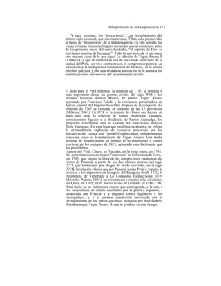 Interpretación de la Independencia 127
Y para terminar, los “precursores”. Las perturbaciones del
último siglo colonial, que son numerosas, 7 han sido promovidas
al rango de “precursoras” de la Independencia. En este sentido, las
viejas crónicas tienen razón pues recuerdan que al comienzo, antes
de los primeros pasos del santo fundador, “el espíritu de Dios se
movía por encima de las aguas”. Todo lo que precede es de una u
otra manera causa de lo que sigue. La rebelión de Tupac Amaru II
(1780-1781), que en realidad es una de las causas esenciales de la
lealtad del Perú, -en vivo contraste con el compromiso patriota de
Venezuela y la ambigüedad fundamental de México-, es la última
rebelión quechua y por una verdadera aberración se le anexa a las
manifestaciones precursoras del levantamiento criollo.
7. Sólo para el Perú tenemos: la rebelión de 1737, la primera y
más importante desde las guerras civiles del siglo XVI y los
tlempos heroicos delInca Manco. El primer Tupac Amaro
ejecutado por Francisco Toledo y la resistencia perturbadora de
Vitcos, capital del Imperio Inca libre después de la conquista. La
rebelión de 1767 se extiende al conjunto de las 17 provincias
(Métraux, 1961). En 1738 es la conjura de Oruro; una decena de
años más tarde la rebelión de Santos Atahualpa. Después,
estrechamente ligados a la disidencia de Santos Atahualpa, los
proyectos reformistas ante la Corona del franciscano mestizo
Topa Yupanqui. En esta línea que modifica su alcance, se coloca
la extraordinaria explosión de violencia provocada por las
iniciativas del curaca José Gabriel Condorcanqui, ordinariamente
conocida como el levantamiento de Tupac Amaru. Una tardía
política de hispanización no impide el levantamiento a contra
corriente de los caciques de 1815, aplastado más fácilmente que
los precedentes.
Aparte del Perú: Canex, en Yucatán, en la zona maya, en 1761;
las concentraciones de negros "marrones" en la Serranía de Coro,
en 1795, que siguen la línea de las conmociones endémicas del
itsmo de Panamá, a partir de los dos últimos cuartos del siglo
XVI, que terminaron por ahogar de modo casi total, en el siglo
XVII, la relación clásica que por Panamá tenían Perú y España; la
resiscia a los impuestos en la región del Paraguay desde 1725; la
resistencia de Venezuela a La Compañía Guipuzcoana, 1749
(Morelos Padrón, 1955); las resistencias violentas a las alcabalas,
en Quito, en 1765; en el Nuevo Reino de Granada en 1780-1781.
Esta fecha no es indiferente puesto que corresponde, a la vez, a
las necesidades de dinero suscitadas por la política española, -
arrastrada por Francia y a disgusto contra Inglaterra y los
insurgentes-, y a la enorme conmoción provocada por el
levantamiento de los indios quechuas incitados por José Gabriel
Condorcanqui, Tupac Amaru II, que se produce en este tiempo.
 