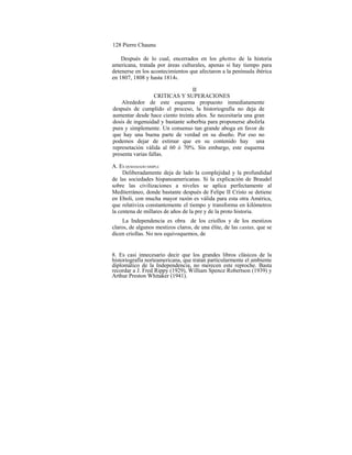 128 Pierre Chaunu
Después de lo cual, encerrados en los ghettos de la historia
americana, tratada por áreas culturales, apenas si hay tiempo para
detenerse en los acontecimientos que afectaron a la península ibérica
en 1807, 1808 y hasta 18148.
II
CRITICAS Y SUPERACIONES
Alrededor de este esquema propuesto inmediatamente
después de cumplido el proceso, la historiografía no deja de
aumentar desde hace ciento treinta años. Se necesitaría una gran
dosis de ingenuidad y bastante soberbia para proponerse abolirla
pura y simplemente. Un consenso tan grande aboga en favor de
que hay una buena parte de verdad en su diseño. Por eso no
podemos dejar de estimar que en su contenido hay una
represetación válida al 60 ó 70%. Sin embargo, este esquema
presenta varias fallas.
A. ES DEMASIADO SIMPLE
Deliberadamente deja de lado la complejidad y la profundidad
de las sociedades hispanoamericanas. Si la explicación de Braudel
sobre las civilizaciones a niveles se aplica perfectamente al
Mediterráneo, donde bastante después de Felipe II Cristo se detiene
en Eboli, con mucha mayor razón es válida para esta otra América,
que relativiza constantemente el tiempo y transforma en kilómetros
la centena de millares de años de la pre y de la proto historia.
La Independencia es obra de los criollos y de los mestizos
claros, de algunos mestizos claros, de una élite, de las castas, que se
dicen criollas. No nos equivoquemos, de
8. Es casi innecesario decir que los grandes libros clásicos de la
historiografía norteamericana, que tratan particularmente el ambiente
diplomático de la Independencia, no merecen este reproche. Basta
recordar a J. Fred Rippy (1929), William Spence Robertson (1939) y
Arthur Preston Whitaker (1941).
 