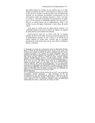 Interpretación de la Independencia 129
una ínfima minoría de criollos en una América que en el siglo
XVIII ha cambiado de color 9, Sería ingenuo no tomar en cuenta
al 80% de los no criollos y olvidar que pese a las reivindicaciones
sumarias de los primeros movimientos revolucionarios en los
movimientos mucho más radicales anteriores a 181610 esta masa
no criolla en todo lado desempeña inconscientemente un papel,
que es el de mantener la solidaridad imperial. Por otra parte, se
trata de su interés puesto que la Independencia, frente a los
criollos, la priva del apoyo intermitente y poco eficaz del poder
central.
Esta masa no criolla actúa de doble manera respecto a la
solidaridad atlántica que lleva el nombre de imperio, en especial
de modo indirecto pero también directamente.
Indirectamente, tanto por su masa, como por su reciente
rebeldía -de ahí el rol de Tupac Amaru en el clima tan particular de
la Independencia peruana, ya que el Perú es un bastión de la
lealtad imperial al estado puro, mientras que la metrópoli
prácticamente nada puede hacer por él- pesa sobre la población
blanca y contribuye
9. Teniendo en cuenta las evaluaciones útiles de Hernando Sánchez
Barba (1958)y las del desaparecido Jaime Vicens Vives, pese a las
reservas que suscitan en más de un punto, sobretodo por la excesiva
confianza prestada a los trabajos de Angel Rosenblat. Para una
población de América española, que alrededor de 1650 se evaluaba en
algo menos de diez millones y medio de almas, nuestros autores
suponen 655,000 blancos (6.4%), 715,000 negros (6.4%), 358,000
mestizos (9.5%), 236,000 mulatos (2.3%), más de 8'400,000 indios, es
decir cerca de 81% (80, 90%). Poco antes de la Independencia,
cuando es posible contar con los sólidos censos de 1791 (en Lima),
1764 (en México, del conde de Revillagigedo) y con las penetrantes
reflexiones de Alexander von Humboldt, se llega al 20% de blancos
(algo más de 3'000,000), 26% de mestizos (más de 4'000,000), 8% de
negros (1'200,000)y 46% de indios, es decir cerca de 7'000,000, de
almas más con un total muy próximo de 16'000,
000 de habitantes.
10. La sublevación de los 90 días de Recife, en 1817, con un desnivel
cronológico normal pertenece a este momento, al de las
reivindicaciones no exclusivamente políticas, a diferencia de las
revoluciones separatistas aunque conservadoras que se producen
como reacción a las revoluciones liberales, pero decididamente
imperialistas de Cádiz y, sobre todo, de Lisboa en 1820.
 