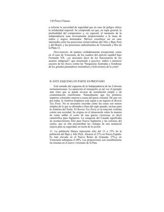 130 Pierre Chaunu
a reforzar la necesidad de seguridad que en caso de peligro ofrece
la solidaridad imperial. Se comprende así que, en regla general, la
profundidad del compromiso y, en especial, el momento de la
independencia sean inversamente proporcionales a la masa de
indios y negros dominados. México constituye así un caso
intermedio entre las posiciones conservadoras del Alto y Bajo Perú
y del Brasil, y las posiciones radicalizantes de Venezuela y Río de
la Plata 11.
Directamente, de manera verdaderamente excepcional, como
en el caso de Venezuela, de los cuadros del ejército español bajo
Fernando VII, -¿es necesario decir de los funcionarios de los
asuntos indígenas?- que arrastrarán a gauchos, indios o mestizos
oscuros de los llanos contra las "burguesías ilustradas y frondosas
de los grandes plantadores mirandinos y bolivarianos de la costa".
B. ESTE ESQUEMA EN PARTE ES PRESTADO
Está tomado del esguema de la Independencia de las Colonias
norteamericanas. La oposición al monopolio es tal vez el ejemplo
más claro que se pueda invocar de asimilación simple y de
contaminación mistificante. Naturalmente que los primeros
imperios coloniales mueren a causa del pacto colonial. De una vez
por todas, la América hispánica está sujeta a un regreso al Boston
Tea Party. No es necesario recordar cómo las cosas son menos
simples de lo que se afirmaba a fines del siglo pasado, incluso para
la América del Norte. El Boston Tea Party es la reacción violenta
contra una novedad. Se origina en el desacuerdo sobre la manera
de como saldar el costo de una guerra victoriosa, es decir
catastrófica para Inglaterra. La conquista del Canadá significaba
un acontecimiento feliz para Nueva Inglaterra y las colonias del
centro, que en ella encontraban las ventajas de una sustancial
mejora para su seguridad, en razón de la acción
11. La población blanca representa sólo del 13 a 15% de la
población del Bajo y Alto Perú. Alcanza el 21% en Nueva España.
Es más elevada en el Nuevo Reino de Granada, 27%,y en
Venezuela sobrepasa el 40%. Las proporciones son sensiblemente
las mismas en el nuevo virreinato de la Pata.
 