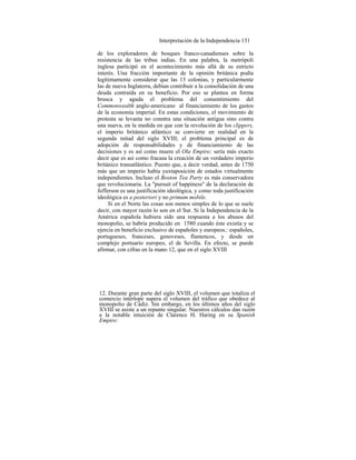 Interpretación de la Independencia 131
de los exploradores de bosques franco-canadienses sobre la
resistencia de las tribus indias. En una palabra, la metrópoli
inglesa participó en el acontecimiento más allá de su estricto
interés. Una fracción importante de la opinión británica podía
legítimamente considerar que las 13 colonias, y particularmente
las de nueva Inglaterra, debían contribuir a la consolidación de una
deuda contraída en su beneficio. Por eso se plantea en forma
brusca y aguda el problema del consentimiento del
Commonwealth anglo-americano al financiamiento de los gastos
de la economía imperial. En estas condiciones, el movimiento de
protesta se levanta no conntra una situación antigua sino contra
una nueva, en la medida en que con la revolución de los clippers,
el imperio británico atlántico se convierte en realidad en la
segunda mitad del siglo XVIII; el problema principal es de
adopción de responsabilidades y de financiamiento de las
decisiones y es así como muere el Ola Empire; sería más exacto
decir que es así como fracasa la creación de un verdadero imperio
británico transatlántico. Puesto que, a decir verdad, antes de 1750
más que un imperio había yuxtaposición de estados virtualmente
independientes. Incluso el Boston Tea Party es más conservadora
que revolucionaria. La "pursuit of happiness" de la declaración de
Jefferson es una justificación ideológica, y como toda justificación
ideológica es a posteriori y no primum mobile.
Si en el Norte las cosas son menos simples de lo que se suele
decir, con mayor razón lo son en el Sur. Si la Independencia de la
América española hubiera sido una respuesta a los abusos del
monopolio, se habría producido en 1580 cuando éste existía y se
ejercía en beneficio exclusivo de españoles y europeos.: españoles,
portugueses, franceses, genoveses, flamencos, y desde un
complejo portuario europeo, el de Sevilla. En efecto, se puede
afirmar, con cifras en la mano 12, que en el siglo XVIII
12. Durante gran parte del siglo XVIII, el volumen que totaliza el
comercio intérlope supera el volumen del tráfico que obedece al
monopolio de Cádiz. Sin embargo, en los últimos años del siglo
XVIII se asiste a un repunte singular. Nuestros cálculos dan razón
a la notable intuición de Clarence H. Haring en su Spanish
Empire:
 